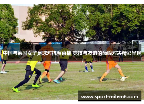中国与韩国女子足球对抗赛直播 竞技与友谊的巅峰对决精彩呈现